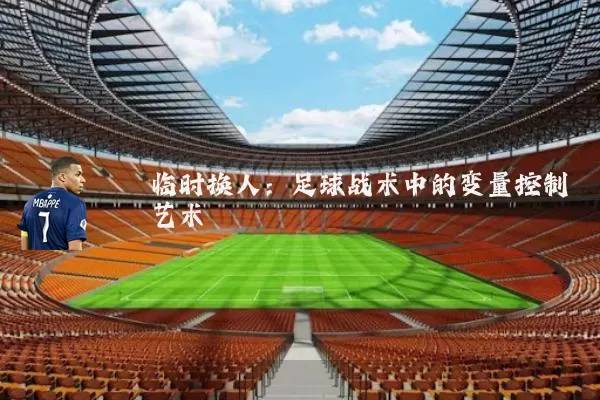 临时换人：足球战术中的变量控制艺术